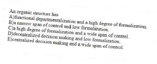 An organic structure has
A)functional departmentalization and a high degree of formalization.
B)a narrow span of control and low formalization.
C)a high degree of formalization and a wide span of control.
D)decentralized decision making and low formalization.
E)centralized decision making and a wide span of control.