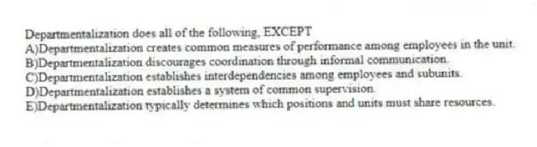 Departmentalization does all of the following, EXCEPT
A)Departmentalization creates common measures of performance among employees in the unit.
B)Departmentalization discourages coordination through informal communication.
C)Departmentalization establishes interdependencies among employees and subunits.
D)Departmentalization establishes a system of common supervision.
E)Departmentalization typically determines which positions and units must share resources.