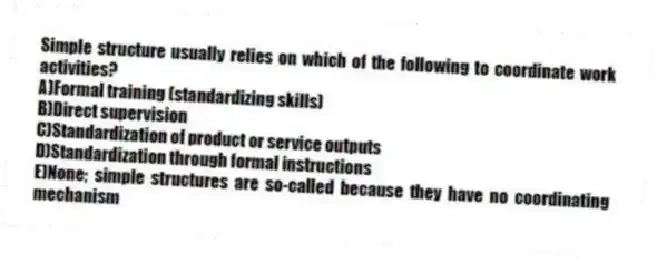 Simple structure usually relies on which of the following to coordinate work activities?
A)Formal training (standardizing skills)
B)Direct supervision
C)Standardization of product or service outputs
D)Standardization through formal instructions
E)None; simple structures are so-called because they have no coordinating mechanism
