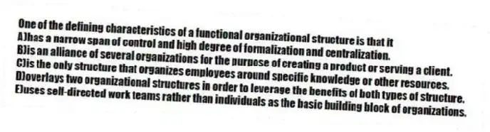 One of the defining characteristics of a functional organizational structure is that it
A)has a narrow span of control and high degree of formalization and centralization.
B)is an alliance of several organizations for the purpose of creating a product or serving a client.
C)is the only structure that organizes employees around specific knowledge or other resources.
D)overlays two organizational structures in order to leverage the benefits of both types of structure.
E)uses self-directed work teams rather than individuals as the basic building block of organizations.