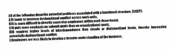 All of the following describe potential problems associated with a functional structure, EXCEPT:
A)It tends to increase dysfunctional conflict across work units.
B)It is more difficult to directly supervise employees within each department.
C)It puts more emphasis on subunit goals than on organizational goals.
D)It requires higher levels of interdependence than simple or divisionalized forms, thereby increasing potentially dysfunctional conflict.
E)Employees are less likely to develop a broader understanding of the business.