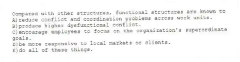 Compared with other structures, functional structures are known to
A)reduce conflict and coordination problems across work units.
B)produce higher dysfunctional conflict.
C)encourage employees to focus on the organization's superordinate goals.
D)be more responsive to local markets or clients.
E)do all of these things.