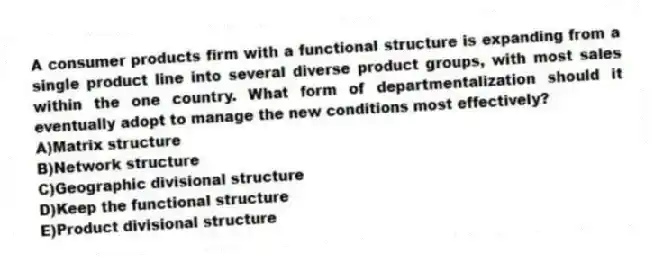 A consumer products firm with a functional structure is expanding from a single product line into several diverse product groups, with most sales within the one country. What form of departmentalization should it eventually adopt to manage the new conditions most effectively?
A)Matrix structure
B)Network structure
C)Geographic divisional structure
D)Keep the functional structure
E)Product divisional structure