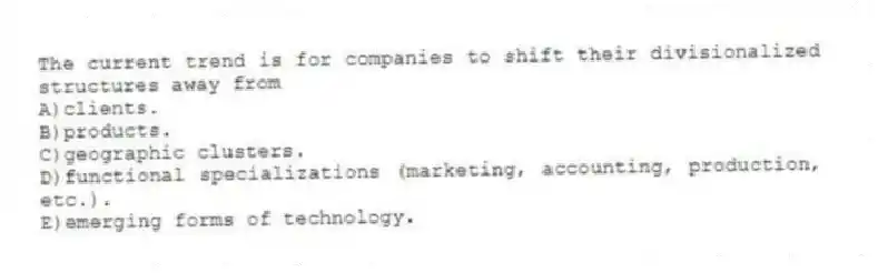 The current trend is for companies to shift their divisionalized structures away from
A)clients.
B)products.
C)geographic clusters.
D)functional specializations (marketing, accounting, production, etc.).
E)emerging forms of technology.