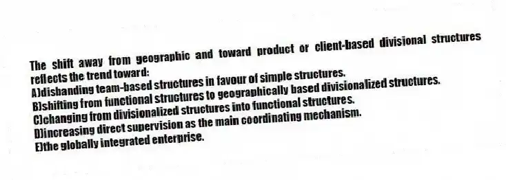 The shift away from geographic and toward product or client-based divisional structures reflects the trend toward:
A)disbanding team-based structures in favour of simple structures.
B)shifting from functional structures to geographically based divisionalized structures.
C)changing from divisionalized structures into functional structures.
D)increasing direct supervision as the main coordinating mechanism.
E)the globally integrated enterprise.