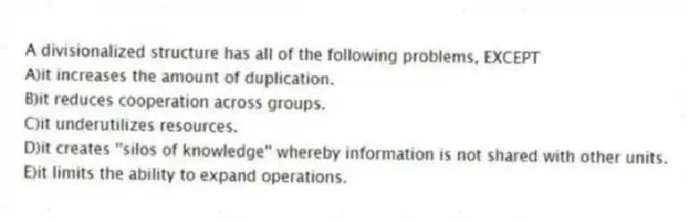 A divisionalized structure has all of the following problems, EXCEPT
A)it increases the amount of duplication.
B)it reduces cooperation across groups.
C)it underutilizes resources.
D)it creates ''silos of knowledge'' whereby information is not shared with other units.
E)it limits the ability to expand operations.