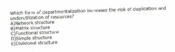Which form of departmentalization increases the risk of duplication and underutilization of resources?
A)Network structure
B)Matrix structure
C)Functional structure
D)Simple structure
E)Divisional structure