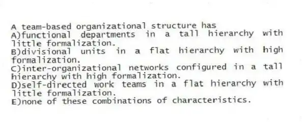A team-based organizational structure has
A)functional departments in a tall hierarchy with little formalization.
B)divisional units in a flat hierarchy with high formalization.
C)inter-organizational networks configured in a tall hierarchy with high formalization.
D)self-directed work teams in a flat hierarchy with little formalization.
E)none of these combinations of characteristics.