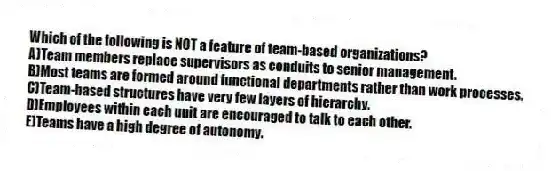 Which of the following is NOT a feature of team-based organizations?
A)Team members replace supervisors as conduits to senior management.
B)Most teams are formed around functional departments rather than work processes.
C)Team-based structures have very few layers of hierarchy.
D)Employees within each unit are encouraged to talk to each other.
E)Teams have a high degree of autonomy.
