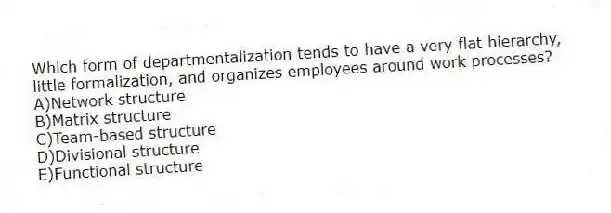 Which form of departmentalization tends to have a very flat hierarchy, little formalization, and organizes employees around work processes?
A)Network structure
B)Matrix structure
C)Team-based structure
D)Divisional structure
E)Functional structure
