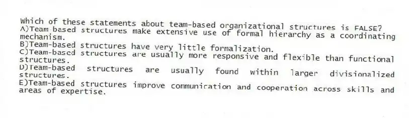Which of these statements about team-based organizational structures is FALSE?
A)Team-based structures make extensive use of formal hierarchy as a coordinating mechanism.
B)Team-based structures have very little formalization.
C)Team-based structures are usually more responsive and flexible than functional structures.
D)Team-based structures are usually found within larger divisionalized structures.
E)Team-based structures improve communication and cooperation across skills and areas of expertise.