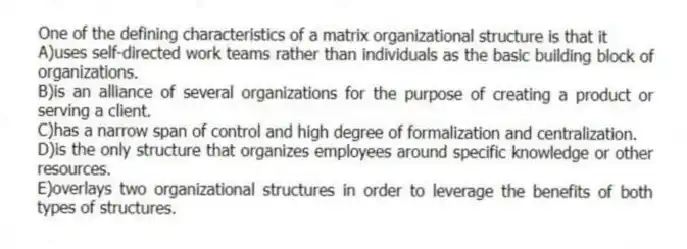 One of the defining characteristics of a matrix organizational structure is that it
A)uses self-directed work teams rather than individuals as the basic building block of organizations.
B)is an alliance of several organizations for the purpose of creating a product or serving a client.
C)has a narrow span of control and high degree of formalization and centralization.
D)is the only structure that organizes employees around specific knowledge or other resources.
E)overlays two organizational structures in order to leverage the benefits of both types of structures.