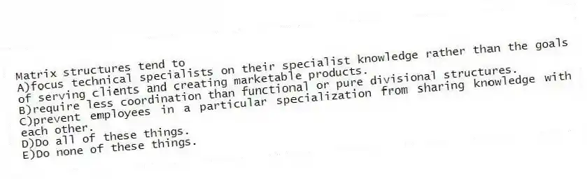 Matrix structures tend to
A)focus technical specialists on their specialist knowledge rather than the goals of serving clients and creating marketable products.
B)require less coordination than functional or pure divisional structures.
C)prevent employees in a particular specialization from sharing knowledge with each other.
D)Do all of these things.
E)Do none of these things.