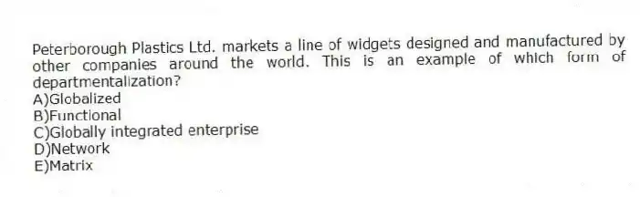 Peterborough Plastics Ltd. markets a line of widgets designed and manufactured by other companies around the world. This is an example of which form of departmentalization?
A)Globalized
B)Functional
C)Globally integrated enterprise
D)Network
E)Matrix