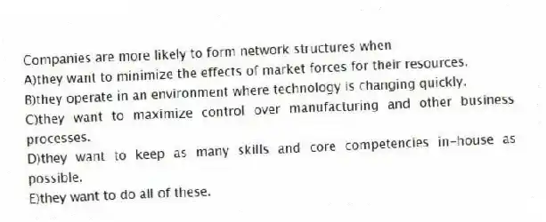 Companies are more likely to form network structures when
A)they want to minimize the effects of market forces for their resources.
B)they operate in an environment where technology is changing quickly.
C)they want to maximize control over manufacturing and other business processes.
D)they want to keep as many skills and core competencies in-house as possible.
E)they want to do all of these.