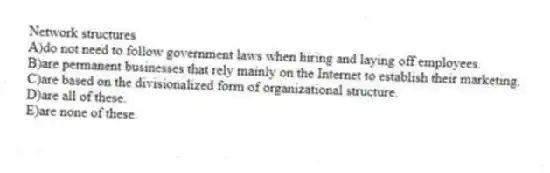 Network structures
A)do not need to follow government laws when hiring and laying off employees.
B)are permanent businesses that rely mainly on the Internet to establish their marketing.
C)are based on the divisionalized form of organizational structure.
D)are all of these.
E)are none of these.