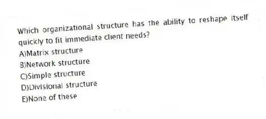 Which organizational structure has the ability to reshape itself quickly to fit immediate client needs?
A)Matrix structure
B)Network structure
C)Simple structure
D)Divisional structure
E)None of these