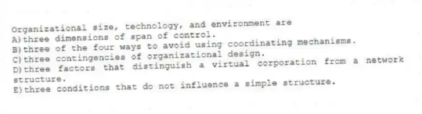 Organizational size, technology, and environment are
A)three dimensions of span of control.
B)three of the four ways to avoid using coordinating mechanisms.
C)three contingencies of organizational design.
D)three factors that distinguish a virtual corporation from a network structure.
E)three conditions that do not influence a simple structure.