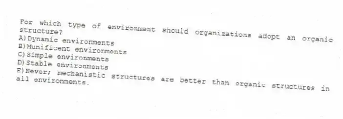 For which type of environment should organizations adopt an organic structure?
A)Dynamic environments
B)Munificent environments
C)Simple environments
D)Stable environments
E)Never; mechanistic structures are better than organic structures in all environments.