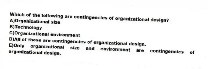 Which of the following are contingencies of organizational design?
A)Organizational size
B)Technology
C)Organizational environment
D)All of these are contingencies of organizational design.
E)Only organizational size and environment are contingencies of organizational design.