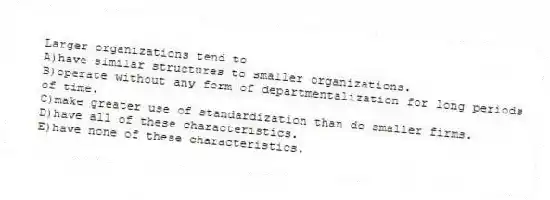Larger organizations tend to
A)have similar structures to smaller organizations.
B)operate without any form of departmentalization for long periods of time.
C)make greater use of standardization than do smaller firms.
D)have all of these characteristics.
E)have none of these characteristics.