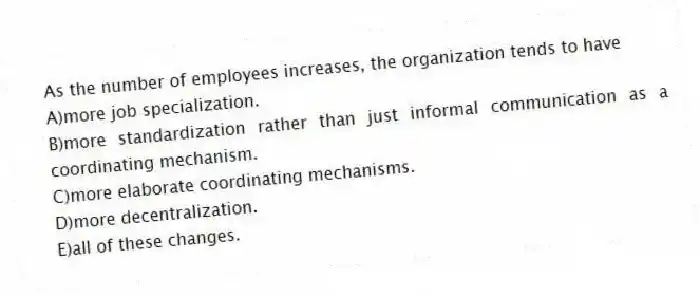 As the number of employees increases, the organization tends to have
A)more job specialization.
B)more standardization rather than just informal communication as a coordinating mechanism.
C)more elaborate coordinating mechanisms.
D)more decentralization.
E)all of these changes.