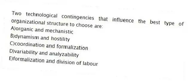 Two technological contingencies that influence the best type of organizational structure to choose are:
A)organic and mechanistic
B)dynamism and hostility
C)coordination and formalization
D)variability and analyzability
E)formalization and division of labour