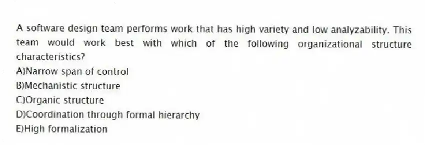 A software design team performs work that has high variety and low analyzability. This team would work best with which of the following organizational structure characteristics?
A)Narrow span of control
B)Mechanistic structure
C)Organic structure
D)Coordination through formal hierarchy
E)High formalization