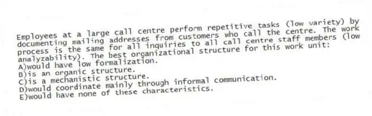 Employees at a large call centre perform repetitive tasks (low variety) by documenting mailing addresses from customers who call the centre. The work process is the same for all inquiries to all call centre staff members (low analyzability). The best organizational structure for this work unit:
A)would have low formalization.
B)is an organic structure.
C)is a mechanistic structure.
D)would coordinate mainly through informal communication.
E)would have none of these characteristics.
