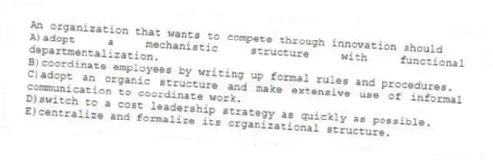 An organization that wants to compete through innovation should
A)adopt a mechanistic structure with functional departmentalization.
B)coordinate employees by writing up formal rules and procedures.
C)adopt an organic structure and make extensive use of informal communication to coordinate work.
D)switch to a cost leadership strategy as quickly as possible.
E)centralize and formalize its organizational structure.