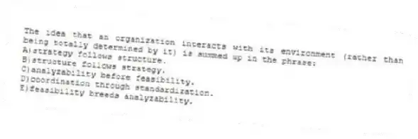 The idea that an organization interacts with its environment (rather than being totally determined by it) is summed up in the phrase:
A)strategy follows structure.
B)structure follows strategy.
C)analyzability before feasibility.
D)coordination through standardization.
E)feasibility breeds analyzability.
