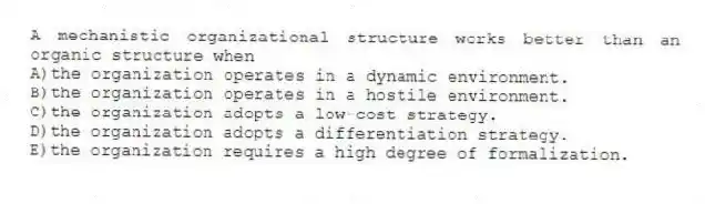 A mechanistic organizational structure works better than an organic structure when
A)the organization operates in a dynamic environment.
B)the organization operates in a hostile environment.
C)the organization adopts a low-cost strategy.
D)the organization adopts a differentiation strategy.
E)the organization requires a high degree of formalization.
