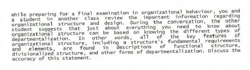 While preparing for a final examination in organizational behaviour, you and a student in another class review the important information regarding organizational structure and design. During the conversation, the other student suggests that just about everything you need to know about organizational structure can be based on knowing the different types of departmentalization. In other words, all of the key features of organizational structure, including a structure's fundamental requirements and elements, are found in descriptions of functional structure, divisionalized structure, and other forms of departmentalization. Discuss the accuracy of this statement.