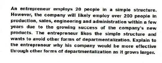 An entrepreneur employs 20 people in a simple structure. However, the company will likely employ over 200 people in production, sales, engineering and administration within a few years due to the growing success of the company's new products. The entrepreneur likes the simple structure and wants to avoid other forms of departmentalization. Explain to the entrepreneur why his company would be more effective through other forms of departmentalization as it grows larger.