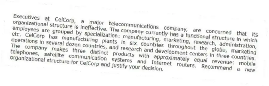 Executives at CelCorp, a major telecommunications company, are concerned that its organizational structure is ineffective. The company currently has a functional structure in which employees are grouped by specialization: manufacturing, marketing, research, administration, etc. CelCorp has manufacturing plants in six countries throughout the globe, marketing operations in several dozen countries, and research and development centers in three countries. The company makes three distinct products with approximately equal revenue: mobile telephones, satellite communication systems and Internet routers. Recommend a new organizational structure for CelCorp and justify your decision.