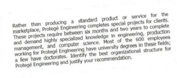 Rather than producing a standard product or service for the marketplace, Protegé Engineering completes special projects for clients. These projects require between six months and two years to complete and demand highly specialized knowledge in engineering, production management, and computer science. Most of the 600 employees working for Protegé Engineering have university degrees in these fields; a few have doctorates. Identify the best organizational structure for Protegé Engineering and justify your recommendation.