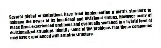 Several global organizations have tried implementing a matrix structure to balance the power of its functional and divisional groups. However, many of these firms experienced problems and eventually switched to a hybrid form of divisionalized structure. Identify some of the problems that these companies may have experienced with a matrix structure.