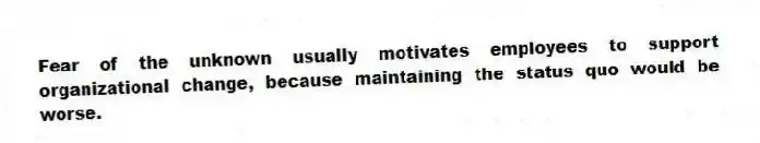 Fear of the unknown usually motivates employees to support organizational change, because maintaining the status quo would be worse.
