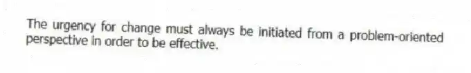 The urgency for change must always be initiated from a problem-oriented perspective in order to be effective.