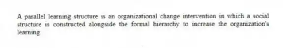 A parallel learning structure is an organizational change intervention in which a social structure is constructed alongside the formal hierarchy to increase the organization's learning.