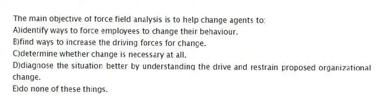 The main objective of force field analysis is to help change agents to:
A)identify ways to force employees to change their behaviour.
B)find ways to increase the driving forces for change.
C)determine whether change is necessary at all.
D)diagnose the situation better by understanding the drive and restrain proposed organizational change.
E)do none of these things.