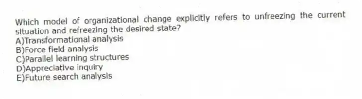 Which model of organizational change explicitly refers to unfreezing the current situation and refreezing the desired state?
A)Transformational analysis
B)Force field analysis
C)Parallel learning structures
D)Appreciative inquiry
E)Future search analysis