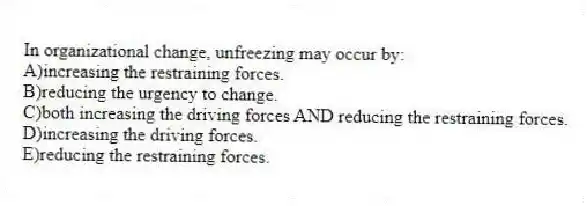 In organizational change, unfreezing may occur by:
A)increasing the restraining forces.
B)reducing the urgency to change.
C)both increasing the driving forces AND reducing the restraining forces.
D)increasing the driving forces.
E)reducing the restraining forces.