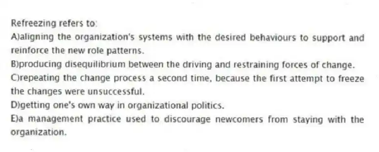 Refreezing refers to:
A)aligning the organization's systems with the desired behaviours to support and reinforce the new role patterns.
B)producing disequilibrium between the driving and restraining forces of change.
C)repeating the change process a second time, because the first attempt to freeze the changes were unsuccessful.
D)getting one's own way in organizational politics.
E)a management practice used to discourage newcomers from staying with the organization.