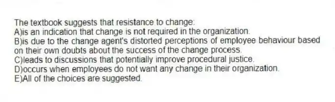 The textbook suggests that resistance to change:
A)is an indication that change is not required in the organization.
B)is due to the change agent's distorted perceptions of employee behaviour based on their own doubts about the success of the change process.
C)leads to discussions that potentially improve procedural justice.
D)occurs when employees do not want any change in their organization.
E)All of the choices are suggested.