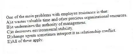 One of the main problems with employee resistance is that:
A)it wastes valuable time and other precious organizational resources.
B)it undermines the authority of management.
C)it decreases environmental stability.
D)change agents sometimes interpret it as relationship conflict.
E)All of these apply.