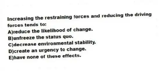 Increasing the restraining forces and reducing the driving forces tends to:
A)reduce the likelihood of change.
B)unfreeze the status quo.
C)decrease environmental stability.
D)create an urgency to change.
E)have none of these effects.
