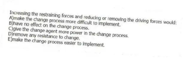 Increasing the restraining forces and reducing or removing the driving forces would:
A)make the change process more difficult to implement.
B)have no effect on the change process.
C)give the change agent more power in the change process.
D)remove any resistance to change.
E)make the change process easier to implement.