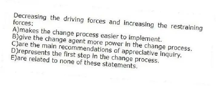 Decreasing the driving forces and increasing the restraining forces:
A)makes the change process easier to implement.
B)give the change agent more power in the change process.
C)are the main recommendations of appreciative inquiry.
D)represents the first step in the change process.
E)are related to none of these statements.