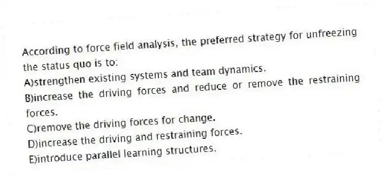 According to force field analysis, the preferred strategy for unfreezing the status quo is to:
A)strengthen existing systems and team dynamics.
B)increase the driving forces and reduce or remove the restraining forces.
C)remove the driving forces for change.
D)increase the driving and restraining forces.
E)introduce parallel learning structures.